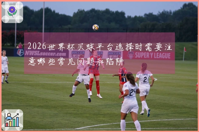 2026世界杯买球平台选择时需要注意哪些常见问题和陷阱