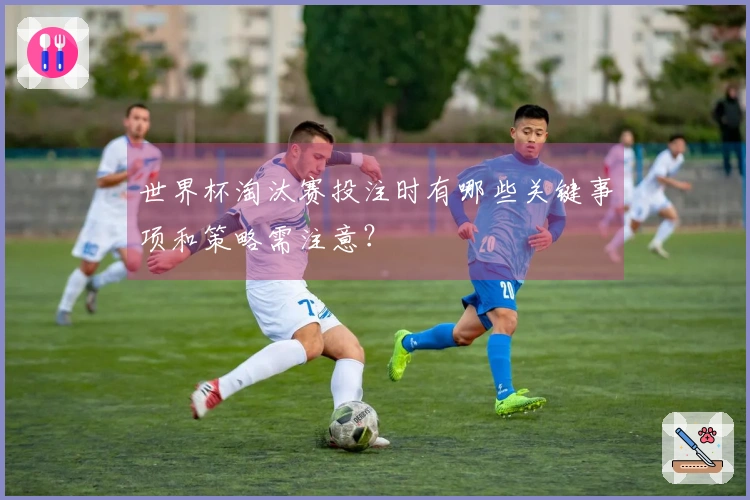 世界杯淘汰赛投注时有哪些关键事项和策略需注意?
